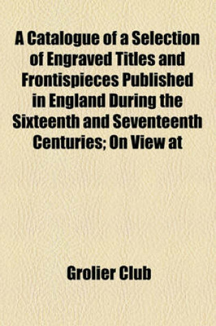 Cover of A Catalogue of a Selection of Engraved Titles and Frontispieces Published in England During the Sixteenth and Seventeenth Centuries; On View at