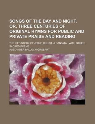 Book cover for Songs of the Day and Night, Or, Three Centuries of Original Hymns for Public and Private Praise and Reading; The Life-Story of Jesus Christ, a Cantata