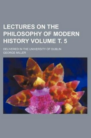 Cover of Lectures on the Philosophy of Modern History Volume . 5; Delivered in the University of Dublin