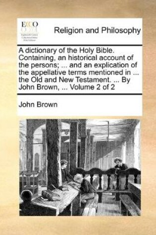 Cover of A dictionary of the Holy Bible. Containing, an historical account of the persons; ... and an explication of the appellative terms mentioned in ... the Old and New Testament. ... By John Brown, ... Volume 2 of 2
