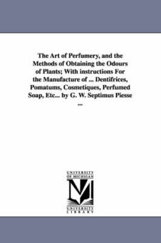 Cover of The Art of Perfumery, and the Methods of Obtaining the Odours of Plants; With instructions For the Manufacture of ... Dentifrices, Pomatums, Cosmetiques, Perfumed Soap, Etc... by G. W. Septimus Piesse ...