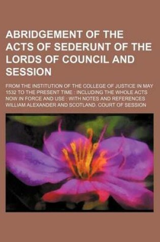 Cover of Abridgement of the Acts of Sederunt of the Lords of Council and Session; From the Institution of the College of Justice in May 1532 to the Present Time Including the Whole Acts Now in Force and Use with Notes and References