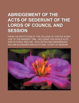 Book cover for Abridgement of the Acts of Sederunt of the Lords of Council and Session; From the Institution of the College of Justice in May 1532 to the Present Time Including the Whole Acts Now in Force and Use with Notes and References