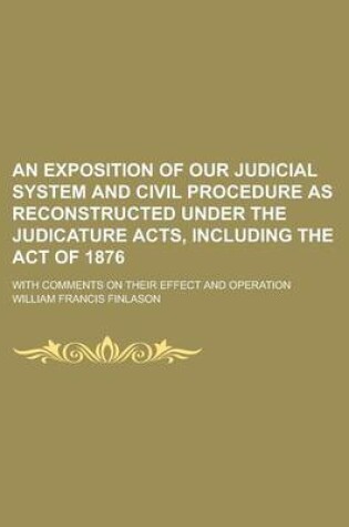 Cover of An Exposition of Our Judicial System and Civil Procedure as Reconstructed Under the Judicature Acts, Including the Act of 1876; With Comments on Their Effect and Operation