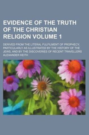 Cover of Evidence of the Truth of the Christian Religion Volume 1; Derived from the Literal Fulfilment of Prophecy Particularly as Illustrated by the History of the Jews, and by the Discoveries of Recent Travellers