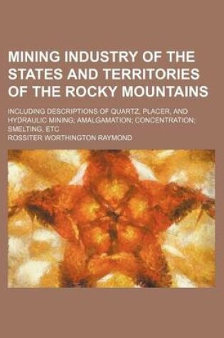 Cover of Mining Industry of the States and Territories of the Rocky Mountains; Including Descriptions of Quartz, Placer, and Hydraulic Mining Amalgamation Concentration Smelting, Etc