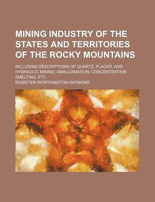 Book cover for Mining Industry of the States and Territories of the Rocky Mountains; Including Descriptions of Quartz, Placer, and Hydraulic Mining Amalgamation Concentration Smelting, Etc