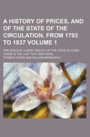 Cover of A History of Prices, and of the State of the Circulation, from 1793 to 1837 Volume 1; Preceded by a Brief Sketch of the State of Corn Trade in the Last Two Centuries