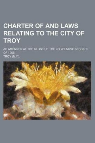 Cover of Charter of and Laws Relating to the City of Troy; As Amended at the Close of the Legislative Session of 1906