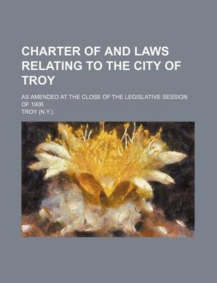 Book cover for Charter of and Laws Relating to the City of Troy; As Amended at the Close of the Legislative Session of 1906