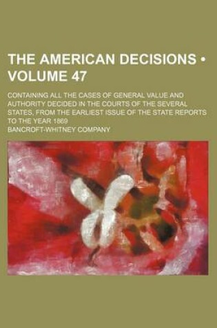 Cover of The American Decisions (Volume 47); Containing All the Cases of General Value and Authority Decided in the Courts of the Several States, from the Earliest Issue of the State Reports to the Year 1869