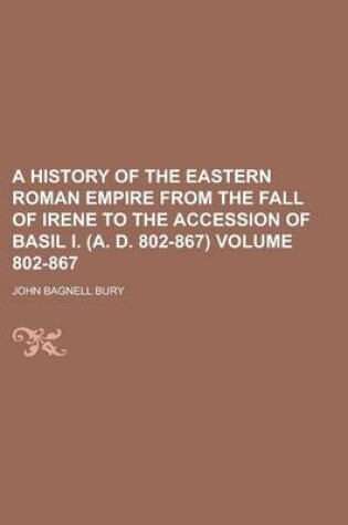 Cover of A History of the Eastern Roman Empire from the Fall of Irene to the Accession of Basil I. (A. D. 802-867) Volume 802-867