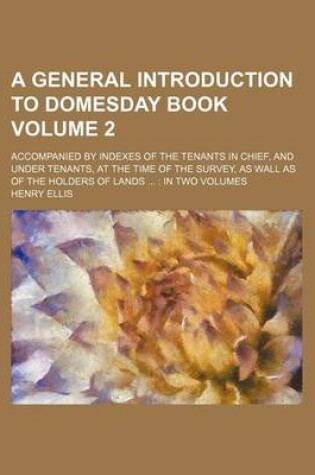 Cover of A General Introduction to Domesday Book Volume 2; Accompanied by Indexes of the Tenants in Chief, and Under Tenants, at the Time of the Survey, as Wall as of the Holders of Lands in Two Volumes