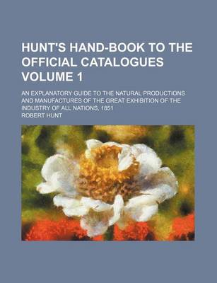 Book cover for Hunt's Hand-Book to the Official Catalogues Volume 1; An Explanatory Guide to the Natural Productions and Manufactures of the Great Exhibition of the Industry of All Nations, 1851