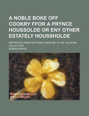 Book cover for A Noble Boke Off Cookry Ffor a Prynce Houssolde or Eny Other Estately Houssholde; Reprinted Verbatim from a Rare Ms. in the Holkham Collection