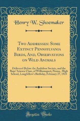 Cover of Two Addresses: Some Extinct Pennsylvania Birds, And, Observations on Wild Animals: Delivered Before the Audubon Society, and the Boys' Science Class, of Williamsport, Penna., High School, Longfellow's Birthday, February 27, 1923 (Classic Reprint)