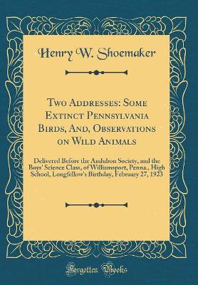 Book cover for Two Addresses: Some Extinct Pennsylvania Birds, And, Observations on Wild Animals: Delivered Before the Audubon Society, and the Boys' Science Class, of Williamsport, Penna., High School, Longfellow's Birthday, February 27, 1923 (Classic Reprint)