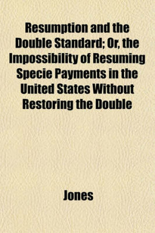 Cover of Resumption and the Double Standard; Or, the Impossibility of Resuming Specie Payments in the United States Without Restoring the Double