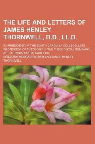 Cover of The Life and Letters of James Henley Thornwell, D.D., LL.D.; Ex-President of the South Carolina College, Late Professor of Theology in the Theological Seminary at Columbia, South Carolina