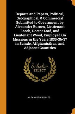 Cover of Reports and Papers, Political, Geographical, & Commercial Submitted to Government by Alexander Burnes, Lieutenant Leech, Doctor Lord, and Lieutenant Wood, Employed on Missions in the Years 1835-36-37 in Scinde, Affghanisthan, and Adjacent Countries