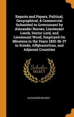 Book cover for Reports and Papers, Political, Geographical, & Commercial Submitted to Government by Alexander Burnes, Lieutenant Leech, Doctor Lord, and Lieutenant Wood, Employed on Missions in the Years 1835-36-37 in Scinde, Affghanisthan, and Adjacent Countries