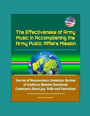 Book cover for The Effectiveness of Army Music in Accomplishing the Army Public Affairs Mission - Survey of Neuroscience Literature, Review of Audience Member Emotional Comments About Joy, Pride and Patriotism