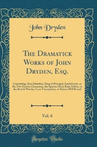 Cover of The Dramatick Works of John Dryden, Esq., Vol. 6: Containing, Don Sebastian, King of Portugal; Amphitryon, or the Two Sosia's; Cleomenes, the Spartan Hero; King Arthur, or the British Worthy; Love Triumphant, or Nature Will Prevail (Classic Reprint)