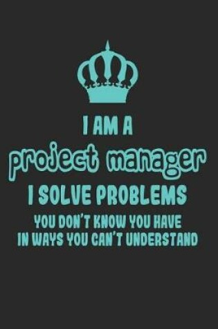 Cover of I Am a Project Manager I Solve Problems You Don't Know You Have in Ways You Can't Understand