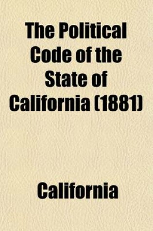 Cover of The Political Code of the State of California; As Enacted in 1872, and Amended in 1883. with Notes and References to the Decisions of the Supreme Court