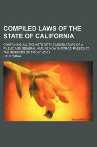 Cover of Compiled Laws of the State of California; Containing All the Acts of the Legislature of a Public and General Nature Now in Force, Passed at the Sessions of 1850-51-52-53 ...