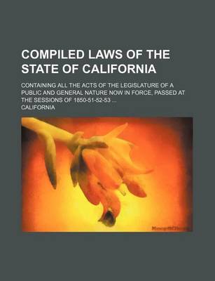 Book cover for Compiled Laws of the State of California; Containing All the Acts of the Legislature of a Public and General Nature Now in Force, Passed at the Sessions of 1850-51-52-53 ...