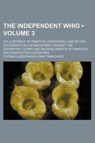 Cover of The Independent Whig (Volume 3); Or, a Defence of Primitive Christianity, and of Our Ecclesiastical Establishment, Against the Exorbitant Claims and Encroachments of Fanatical and Disaffected Clergymen