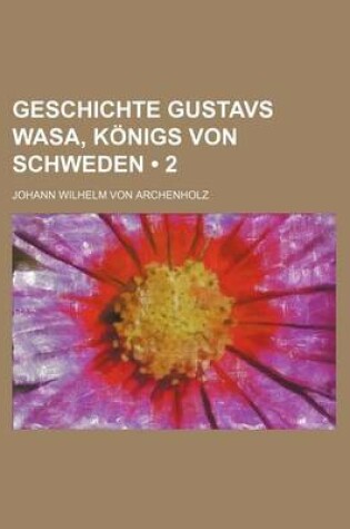 Cover of Geschichte Gustavs Wasa, Konigs Von Schweden; Nebst Einer Schilderung Des Zustandes Von Schweden, Von Den Altesten Zeiten an Bis Ende Des Funfzehnten