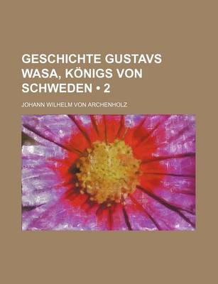 Book cover for Geschichte Gustavs Wasa, Konigs Von Schweden; Nebst Einer Schilderung Des Zustandes Von Schweden, Von Den Altesten Zeiten an Bis Ende Des Funfzehnten