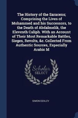 Cover of The History of the Saracens; Comprising the Lives of Mohammed and His Successors, to the Death of Abdalmelik, the Eleventh Caliph. with an Account of Their Most Remarkable Battles, Sieges, Revolts, &C. Collected from Authentic Sources, Especially Arabic M