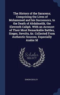 Book cover for The History of the Saracens; Comprising the Lives of Mohammed and His Successors, to the Death of Abdalmelik, the Eleventh Caliph. with an Account of Their Most Remarkable Battles, Sieges, Revolts, &C. Collected from Authentic Sources, Especially Arabic M