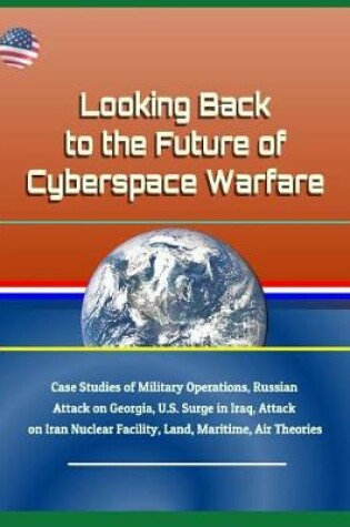 Cover of Looking Back to the Future of Cyberspace Warfare - Case Studies of Military Operations, Russian Attack on Georgia, U.S. Surge in Iraq, Attack on Iran Nuclear Facility, Land, Maritime, Air Theories
