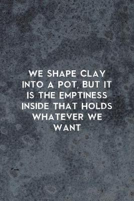 Book cover for We Shape Clay Into A Pot, But It Is the Emptiness Inside That Holds Whatever We Want