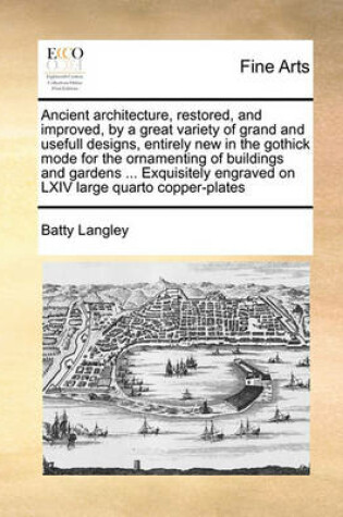 Cover of Ancient Architecture, Restored, and Improved, by a Great Variety of Grand and Usefull Designs, Entirely New in the Gothick Mode for the Ornamenting of Buildings and Gardens ... Exquisitely Engraved on LXIV Large Quarto Copper-Plates