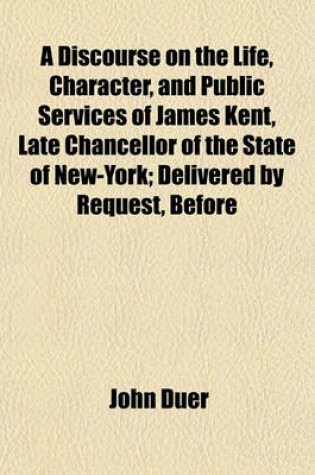 Cover of A Discourse on the Life, Character, and Public Services of James Kent, Late Chancellor of the State of New-York; Delivered by Request, Before the Judiciary and Bar of the City and State of New-York, April 12, 1848