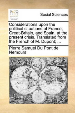 Cover of Considerations Upon the Political Situations of France, Great-Britain, and Spain, at the Present Crisis. Translated from the French of M. Dupont; ...