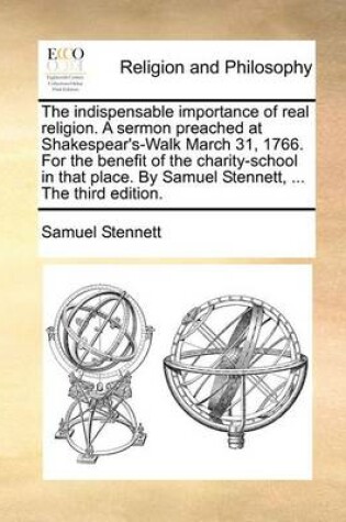 Cover of The Indispensable Importance of Real Religion. a Sermon Preached at Shakespear's-Walk March 31, 1766. for the Benefit of the Charity-School in That Place. by Samuel Stennett, ... the Third Edition.