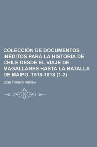 Cover of Colecci N de Documentos in Ditos Para La Historia de Chile Desde El Viaje de Magallanes Hasta La Batalla de Maipo, 1518-1818 (1-2)