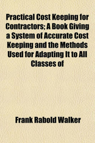 Cover of Practical Cost Keeping for Contractors; A Book Giving a System of Accurate Cost Keeping and the Methods Used for Adapting It to All Classes of