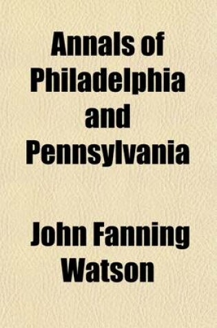 Cover of Annals of Philadelphia and Pennsylvania; Being a Collection of Memoirs, Anecdotes, and Incidents of the City and Its Inhabitants, and of the Earliest Settlements of the Inland Part of Pennsylvania, from the Days of the Founders Volume 1