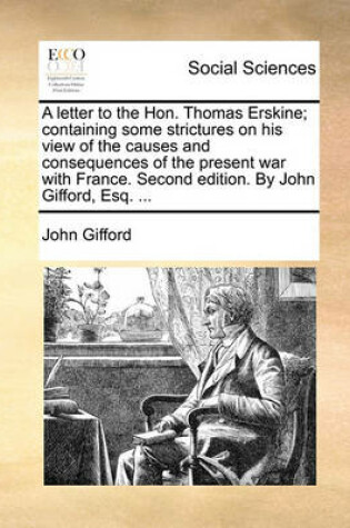 Cover of A letter to the Hon. Thomas Erskine; containing some strictures on his view of the causes and consequences of the present war with France. Second edition. By John Gifford, Esq. ...