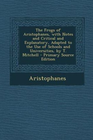 Cover of The Frogs of Aristophanes, with Notes and Critical and Explanatory, Adapted to the Use of Schools and Universities, by T. Mitchell - Primary Source Edition