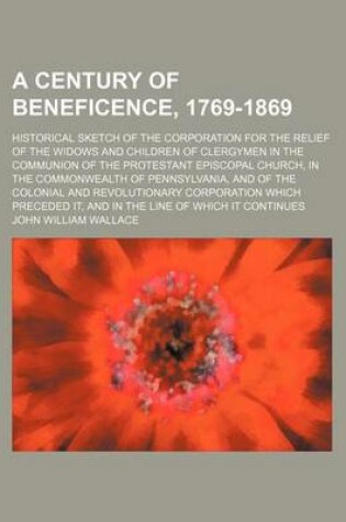 Cover of A Century of Beneficence, 1769-1869; Historical Sketch of the Corporation for the Relief of the Widows and Children of Clergymen in the Communion of the Protestant Episcopal Church, in the Commonwealth of Pennsylvania, and of the Colonial and Revolutionar