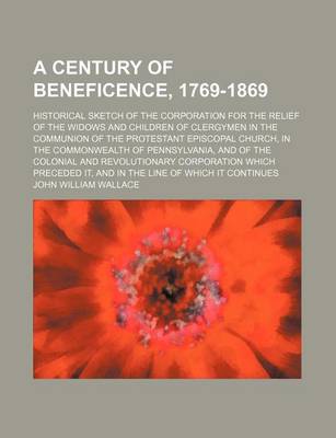 Book cover for A Century of Beneficence, 1769-1869; Historical Sketch of the Corporation for the Relief of the Widows and Children of Clergymen in the Communion of the Protestant Episcopal Church, in the Commonwealth of Pennsylvania, and of the Colonial and Revolutionar