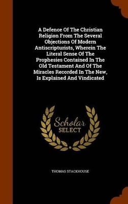 Book cover for A Defence of the Christian Religion from the Several Objections of Modern Antiscripturists, Wherein the Literal Sense of the Prophesies Contained in the Old Testament and of the Miracles Recorded in the New, Is Explained and Vindicated